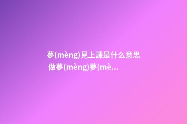 夢(mèng)見上課是什么意思 做夢(mèng)夢(mèng)到上課好不好